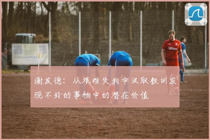 谢泼德：从艰难失利中汲取教训发现不好的事物中的潜在价值