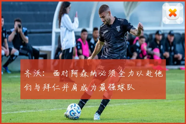 齐沃：面对阿森纳必须全力以赴他们与拜仁并肩成为最强球队