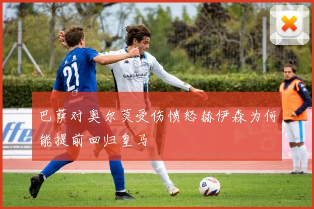 巴萨对奥尔莫受伤愤怒赫伊森为何能提前回归皇马