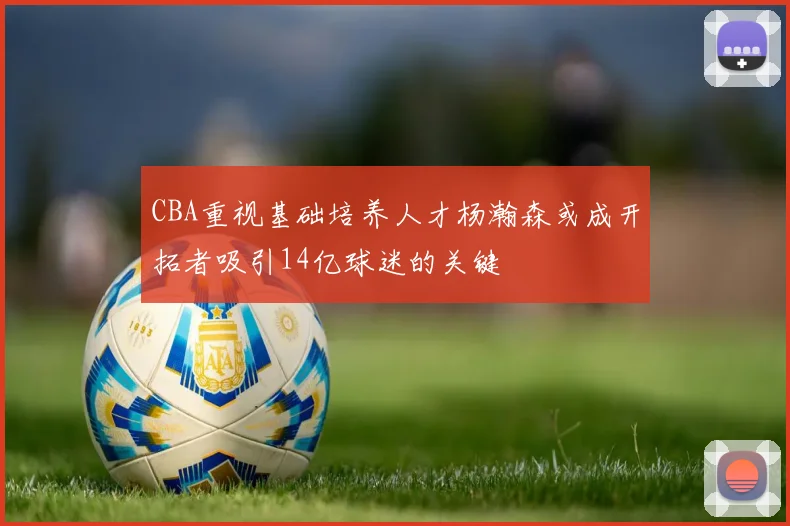 CBA重视基础培养人才杨瀚森或成开拓者吸引14亿球迷的关键