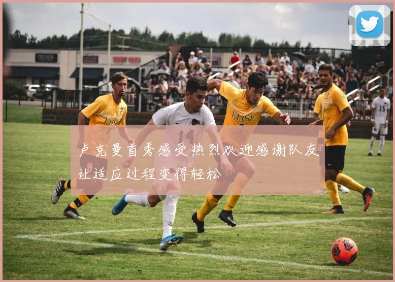 卢克曼首秀感受热烈欢迎感谢队友让适应过程变得轻松