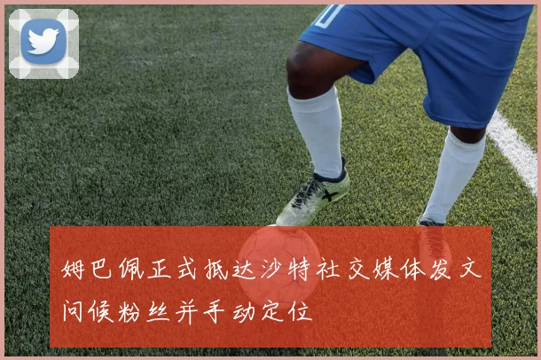 姆巴佩正式抵达沙特社交媒体发文问候粉丝并手动定位
