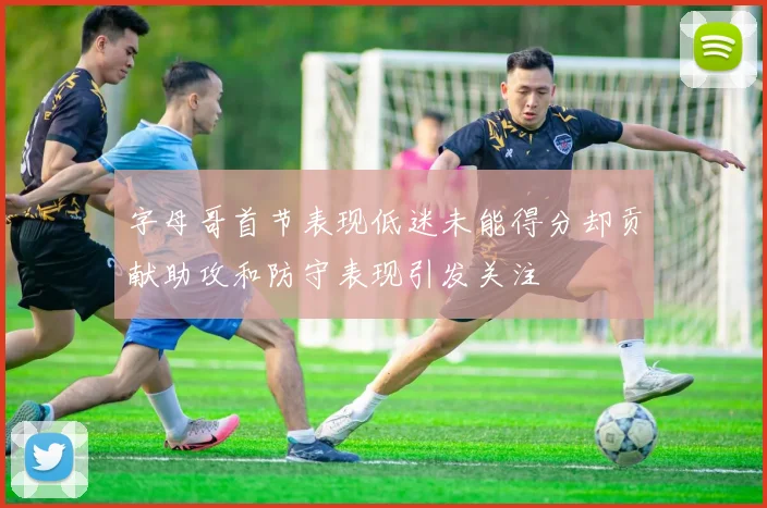 字母哥首节表现低迷未能得分却贡献助攻和防守表现引发关注