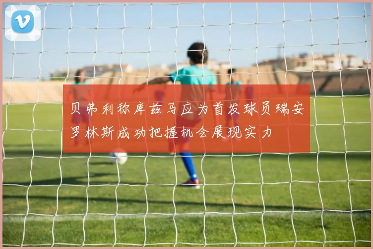 贝弗利称库兹马应为首发球员瑞安罗林斯成功把握机会展现实力