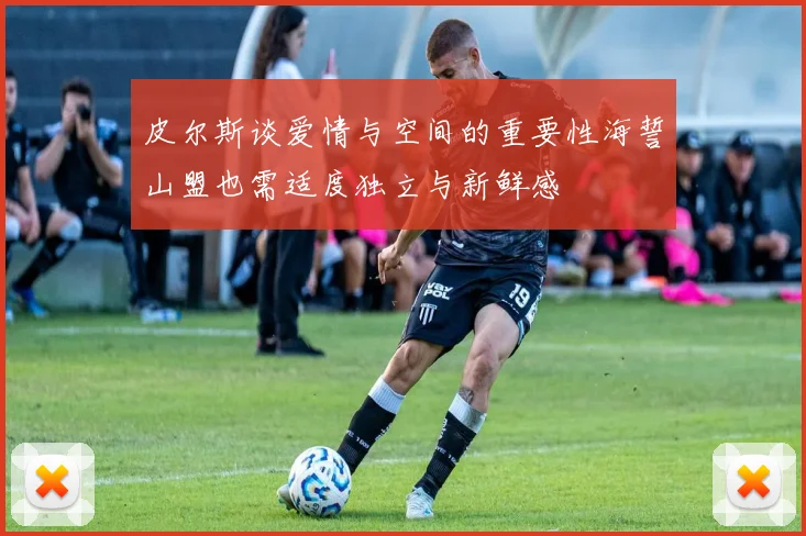皮尔斯谈爱情与空间的重要性海誓山盟也需适度独立与新鲜感