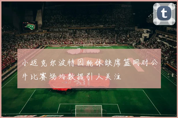 小迈克尔波特因轮休缺席篮网对公牛比赛场均数据引人关注