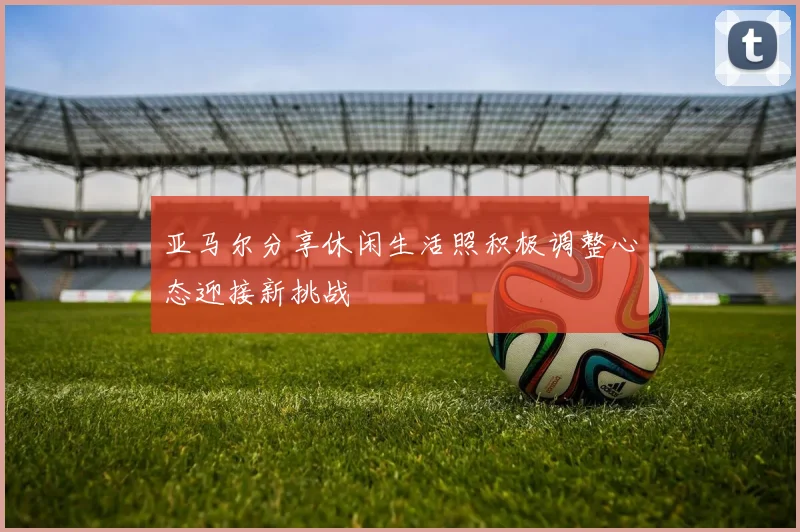 亚马尔分享休闲生活照积极调整心态迎接新挑战