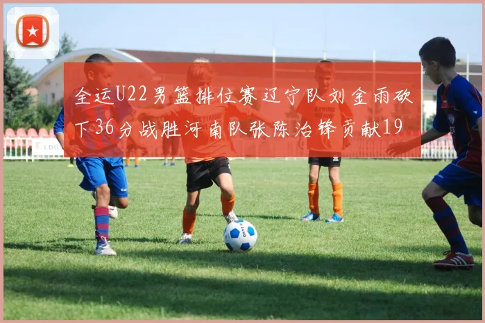 全运U22男篮排位赛辽宁队刘金雨砍下36分战胜河南队张陈治锋贡献19分17篮板