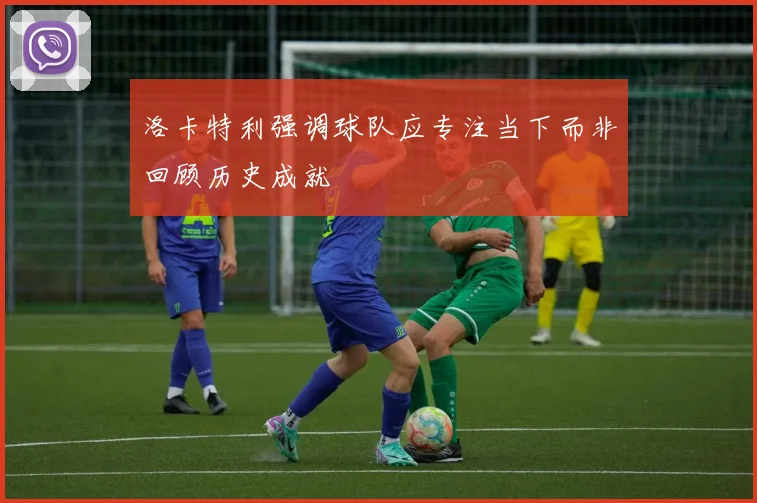 洛卡特利强调球队应专注当下而非回顾历史成就
