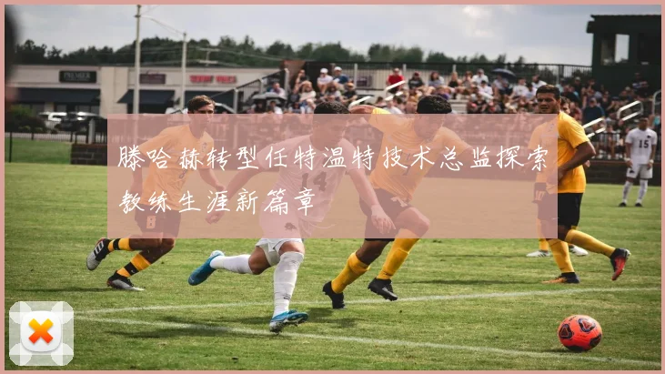 滕哈赫转型任特温特技术总监探索教练生涯新篇章