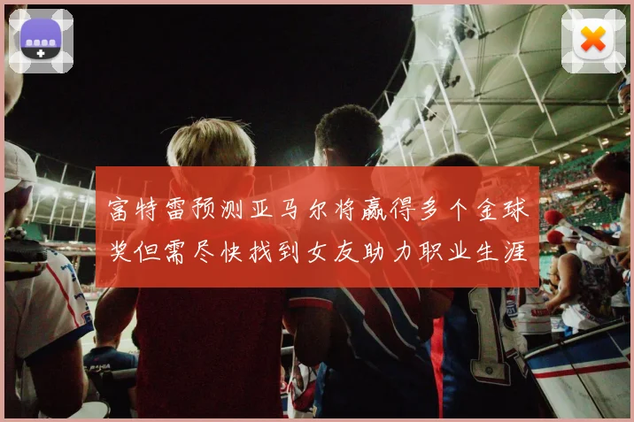 富特雷预测亚马尔将赢得多个金球奖但需尽快找到女友助力职业生涯